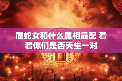 属蛇女和什么属相最配 看看你们是否天生一对