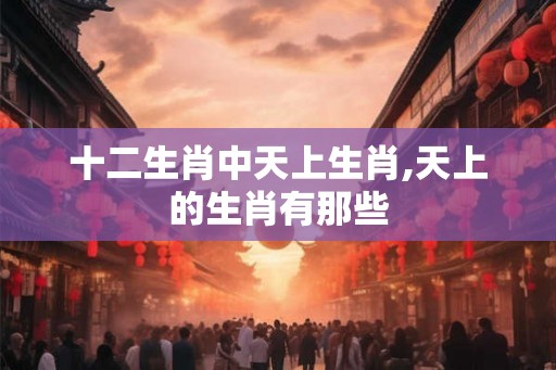 十二生肖中天上生肖,天上的生肖有那些