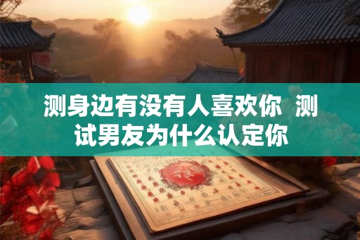 测身边有没有人喜欢你 测试男友为什么认定你 测身边有没有人喜欢你 测试男友为什么认定你