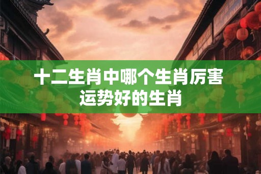 十二生肖中哪个生肖厉害 运势好的生肖