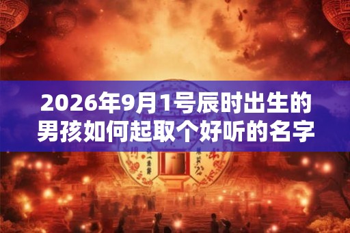 2026年9月1号辰时出生的男孩如何起取个好听的名字和五行属性 2026年9月1号辰时出生的男孩如何起取个好听的名字和五行属性