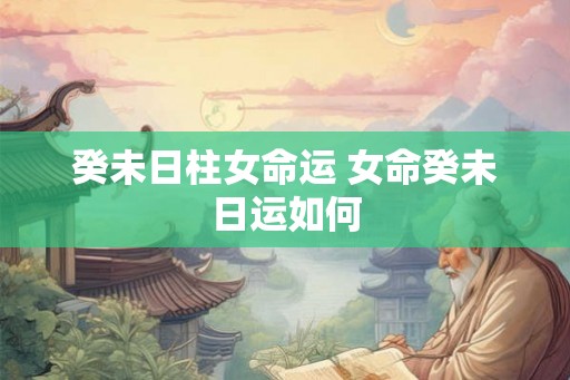 癸未日柱女命运 女命癸未日运如何 癸未日柱女命运 女命癸未日运如何