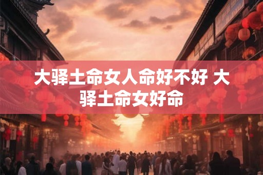 大驿土命女人命好不好 大驿土命女好命 大驿土命女人命好不好 大驿土命女好命