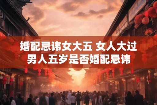 婚配忌讳女大五 女人大过男人五岁是否婚配忌讳