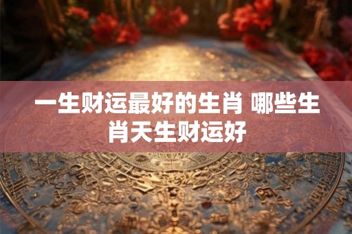 一生财运最好的生肖 哪些生肖天生财运好