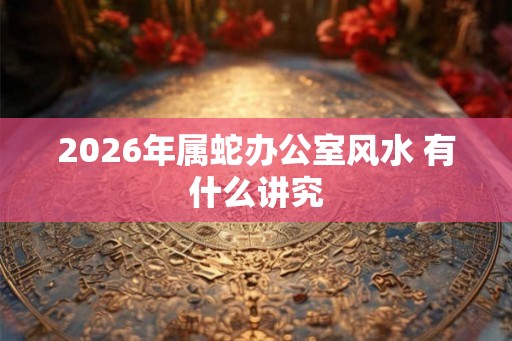 2026年属蛇办公室风水 有什么讲究