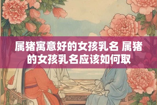 属猪寓意好的女孩乳名 属猪的女孩乳名应该如何取 属猪寓意好的女孩乳名 属猪的女孩乳名应该如何取