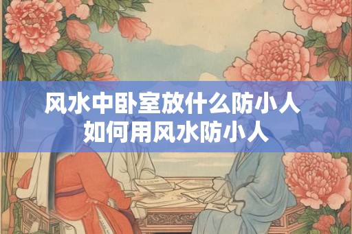风水中卧室放什么防小人 如何用风水防小人