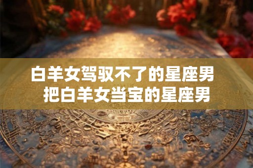 白羊女驾驭不了的星座男  把白羊女当宝的星座男