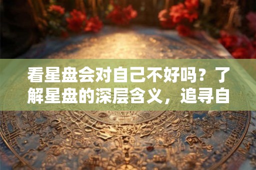 看星盘会对自己不好吗？了解星盘的深层含义，追寻自我内心需求