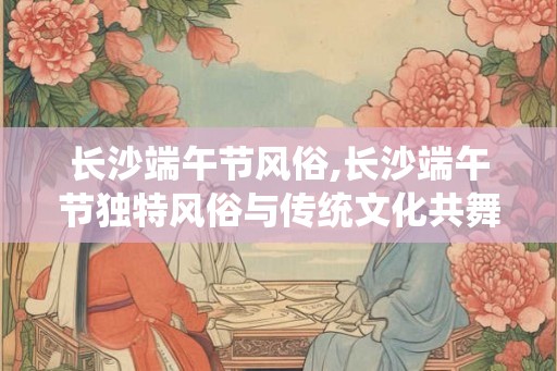 长沙端午节风俗,长沙端午节独特风俗与传统文化共舞