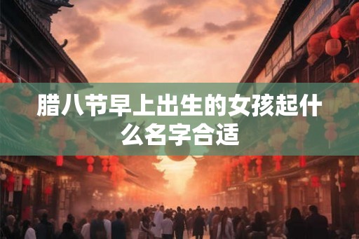 腊八节早上出生的女孩起什么名字合适 腊八节早上出生的女孩起什么名字合适