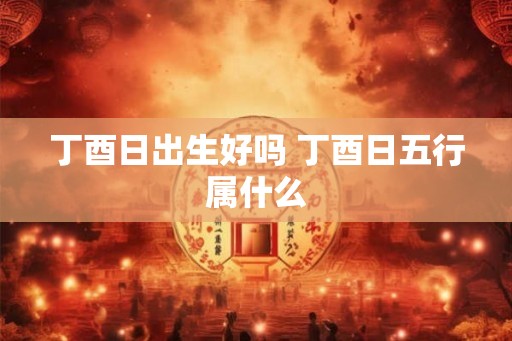 丁酉日出生好吗 丁酉日五行属什么