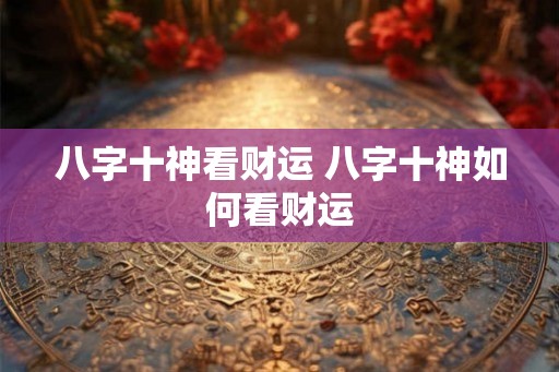 八字十神看财运 八字十神如何看财运 八字十神看财运 八字十神如何看财运