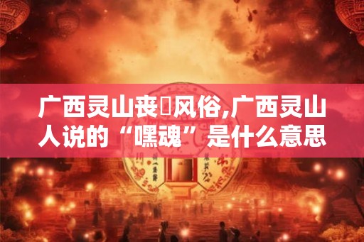 广西灵山丧塟风俗,广西灵山人说的“嘿魂”是什么意思啊？