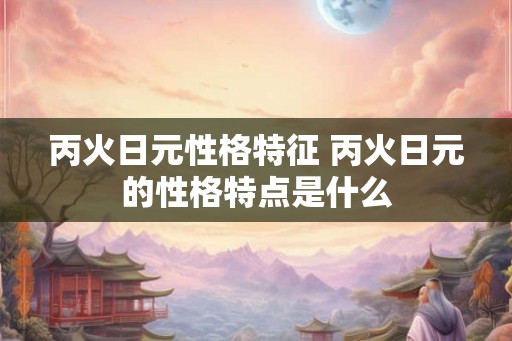丙火日元性格特征 丙火日元的性格特点是什么