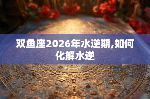 双鱼座2026年水逆期,如何化解水逆