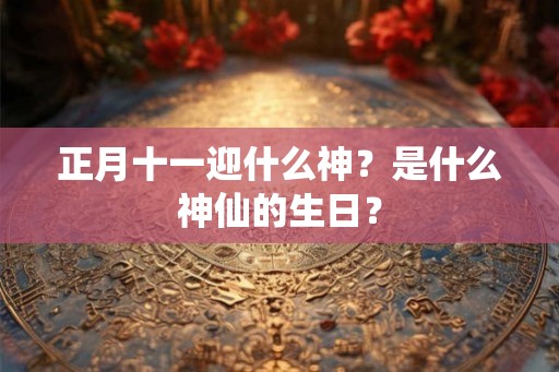 正月十一迎什么神？是什么神仙的生日？