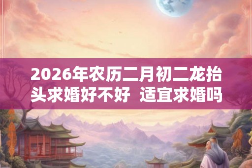 2026年农历二月初二龙抬头求婚好不好  适宜求婚吗