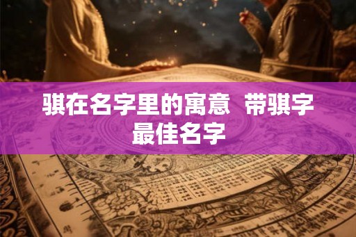 骐在名字里的寓意 带骐字最佳名字 骐在名字里的寓意 带骐字最佳名字