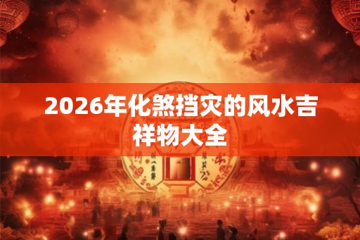 2026年化煞挡灾的风水吉祥物大全 2026年化煞挡灾的风水吉祥物大全