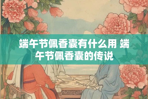 端午节佩香囊有什么用 端午节佩香囊的传说