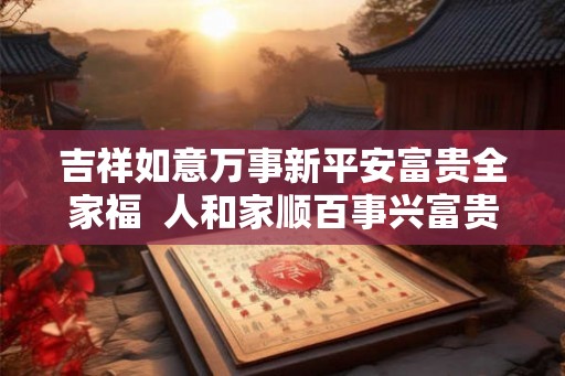 吉祥如意万事新平安富贵全家福 人和家顺百事兴富贵平安福满堂 吉祥如意万事新平安富贵全家福 人和家顺百事兴富贵平安福满堂