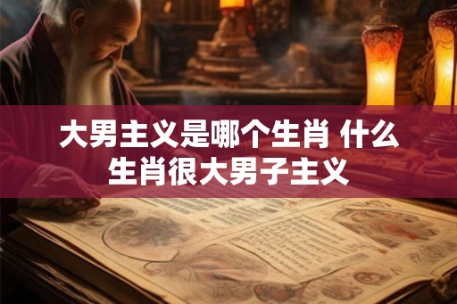 大男主义是哪个生肖 什么生肖很大男子主义 大男主义是哪个生肖 什么生肖很大男子主义