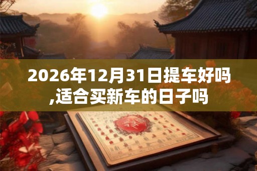 2026年12月31日提车好吗,适合买新车的日子吗