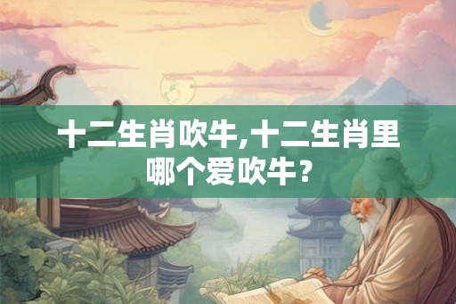 十二生肖吹牛,十二生肖里哪个爱吹牛? 十二生肖吹牛,十二生肖里哪个爱吹牛?