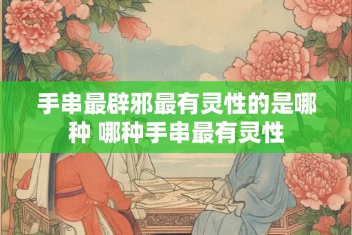 手串最辟邪最有灵性的是哪种 哪种手串最有灵性