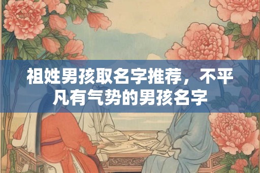 祖姓男孩取名字推荐，不平凡有气势的男孩名字