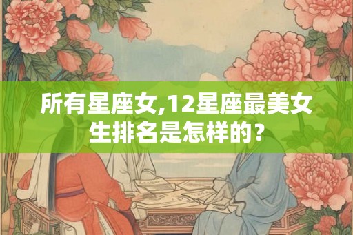 所有星座女,12星座最美女生排名是怎样的？