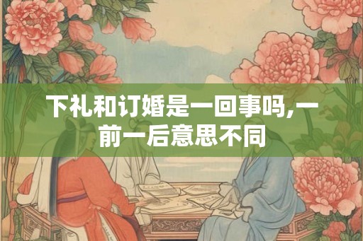下礼和订婚是一回事吗,一前一后意思不同