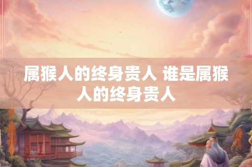 属猴人的终身贵人 谁是属猴人的终身贵人