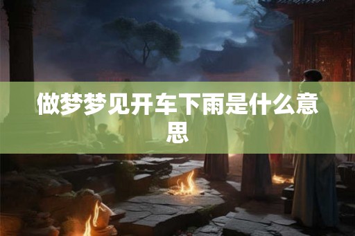 做梦梦见开车下雨是什么意思 做梦梦见开车下雨是什么意思