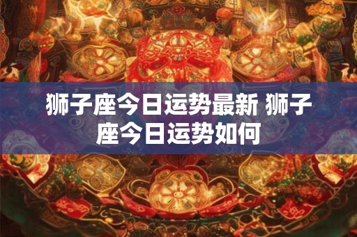 狮子座今日运势最新 狮子座今日运势如何