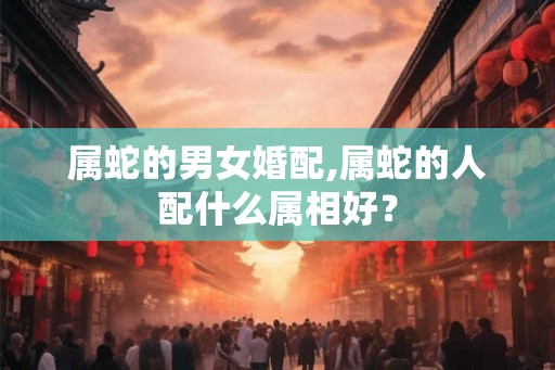 属蛇的男女婚配,属蛇的人配什么属相好？