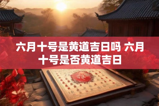 六月十号是黄道吉日吗 六月十号是否黄道吉日