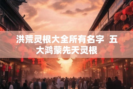 洪荒灵根大全所有名字  五大鸿蒙先天灵根