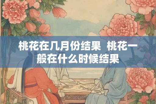桃花在几月份结果  桃花一般在什么时候结果