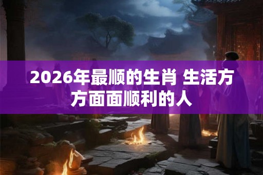2026年最顺的生肖 生活方方面面顺利的人