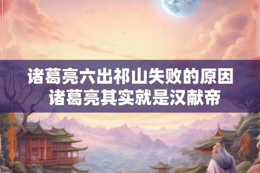 诸葛亮六出祁山失败的原因  诸葛亮其实就是汉献帝