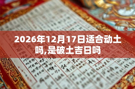 2026年12月17日适合动土吗,是破土吉日吗