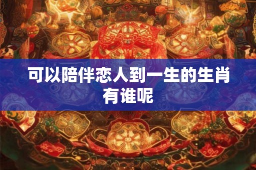 可以陪伴恋人到一生的生肖有谁呢