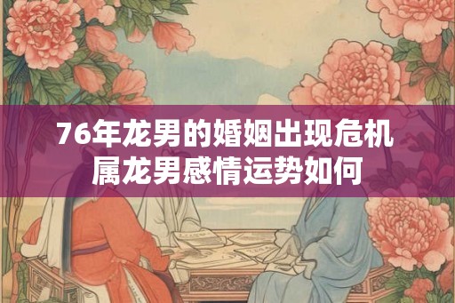 76年龙男的婚姻出现危机 属龙男感情运势如何