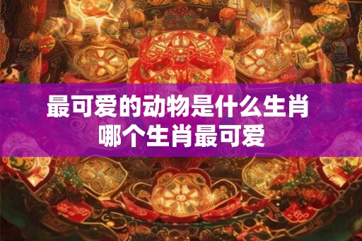最可爱的动物是什么生肖 哪个生肖最可爱