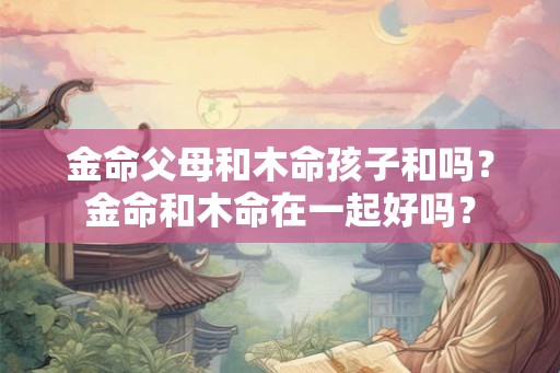 金命父母和木命孩子和吗？金命和木命在一起好吗？