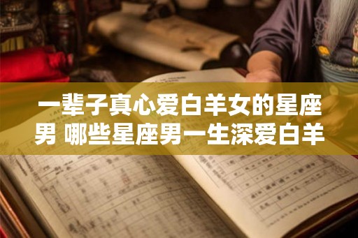 一辈子真心爱白羊女的星座男 哪些星座男一生深爱白羊女
