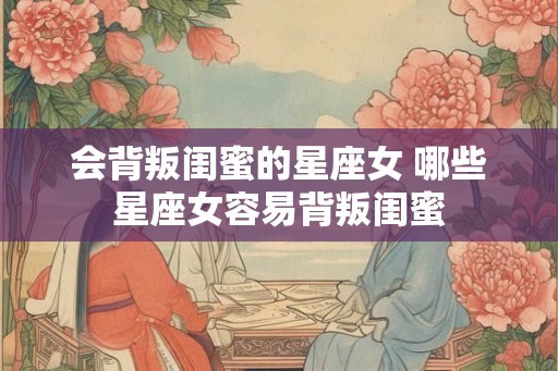 会背叛闺蜜的星座女 哪些星座女容易背叛闺蜜